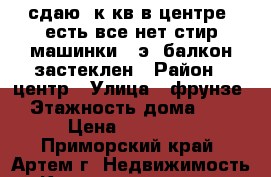 сдаю 1к.кв в центре, есть все(нет стир.машинки),3э.,балкон застеклен › Район ­ центр › Улица ­ фрунзе › Этажность дома ­ 5 › Цена ­ 14 000 - Приморский край, Артем г. Недвижимость » Квартиры аренда   